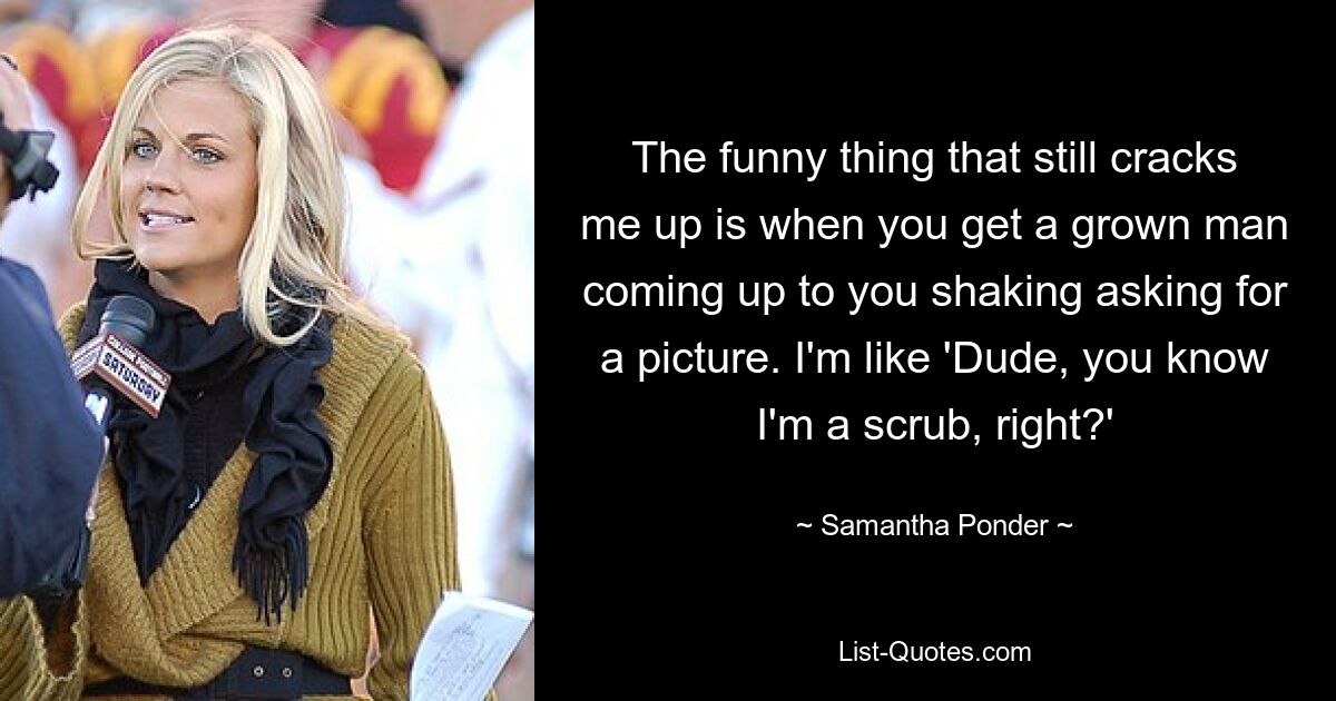 The funny thing that still cracks me up is when you get a grown man coming up to you shaking asking for a picture. I'm like 'Dude, you know I'm a scrub, right?' — © Samantha Ponder