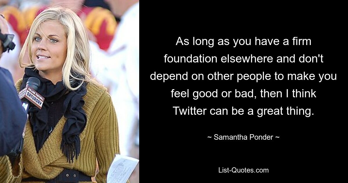 As long as you have a firm foundation elsewhere and don't depend on other people to make you feel good or bad, then I think Twitter can be a great thing. — © Samantha Ponder