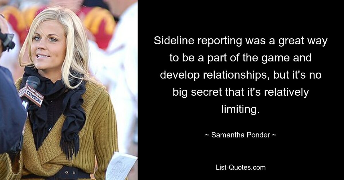 Sideline reporting was a great way to be a part of the game and develop relationships, but it's no big secret that it's relatively limiting. — © Samantha Ponder