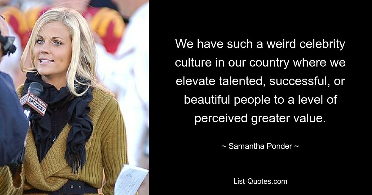 We have such a weird celebrity culture in our country where we elevate talented, successful, or beautiful people to a level of perceived greater value. — © Samantha Ponder