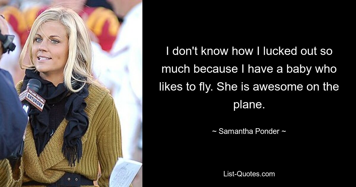 I don't know how I lucked out so much because I have a baby who likes to fly. She is awesome on the plane. — © Samantha Ponder