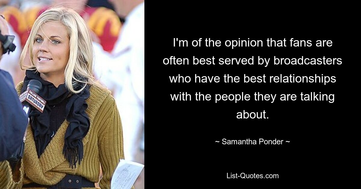 I'm of the opinion that fans are often best served by broadcasters who have the best relationships with the people they are talking about. — © Samantha Ponder