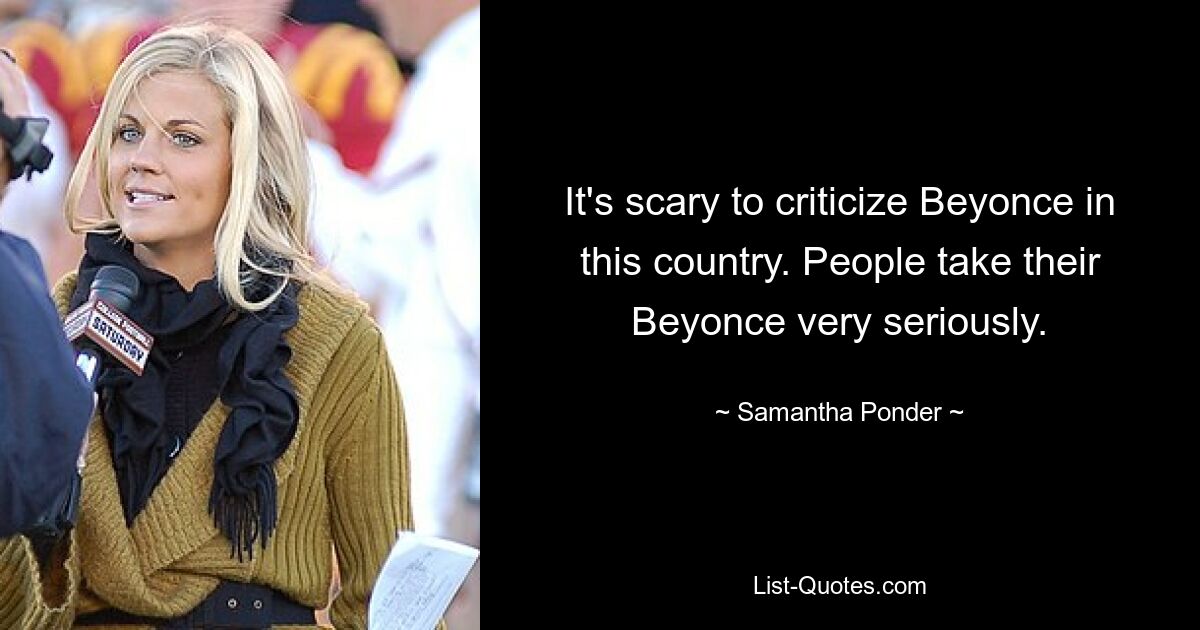 It's scary to criticize Beyonce in this country. People take their Beyonce very seriously. — © Samantha Ponder