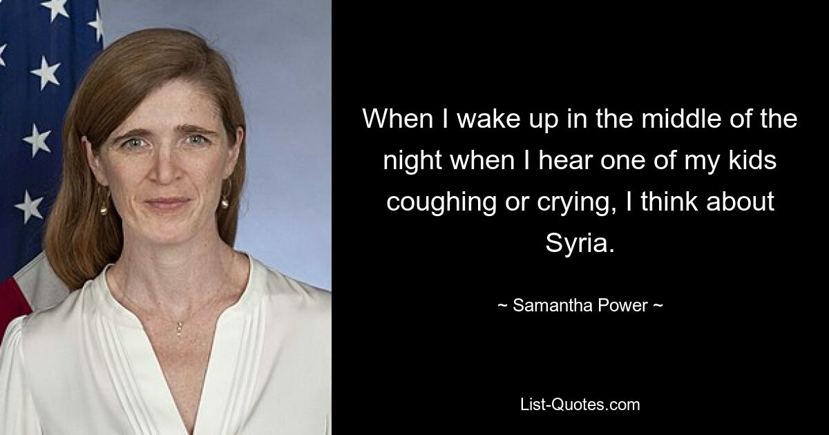 When I wake up in the middle of the night when I hear one of my kids coughing or crying, I think about Syria. — © Samantha Power