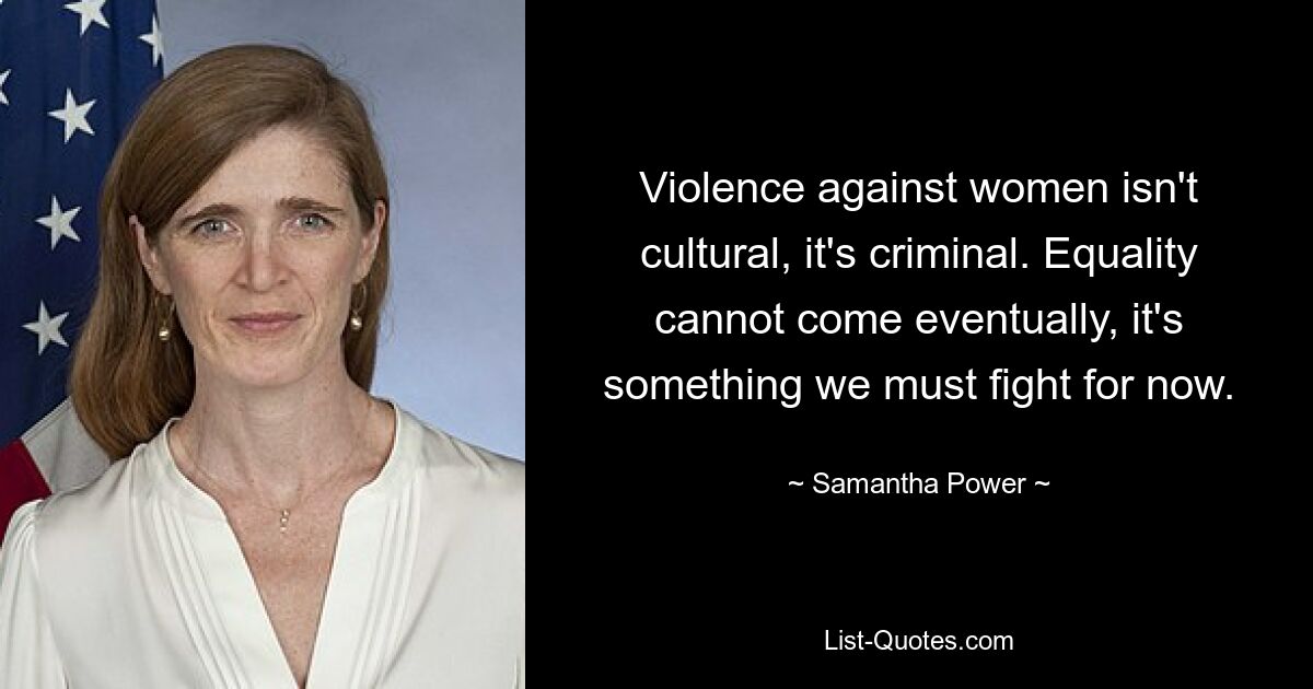 Violence against women isn't cultural, it's criminal. Equality cannot come eventually, it's something we must fight for now. — © Samantha Power