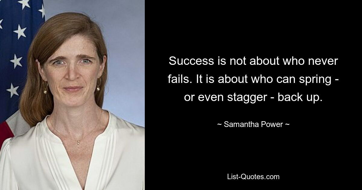 Success is not about who never fails. It is about who can spring - or even stagger - back up. — © Samantha Power