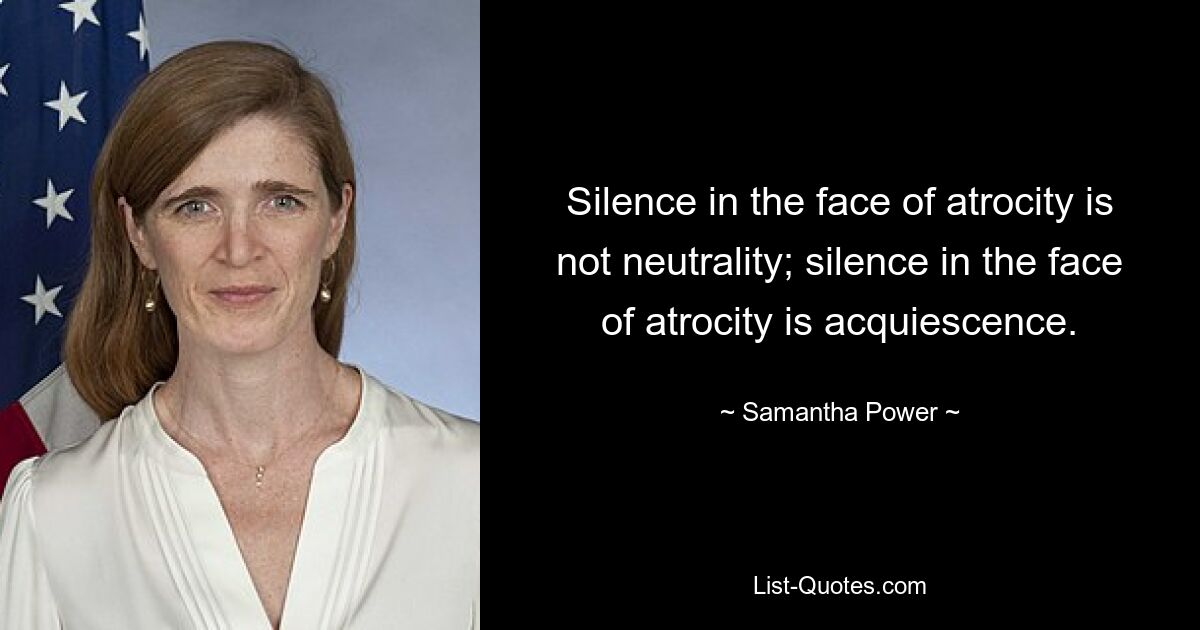 Silence in the face of atrocity is not neutrality; silence in the face of atrocity is acquiescence. — © Samantha Power