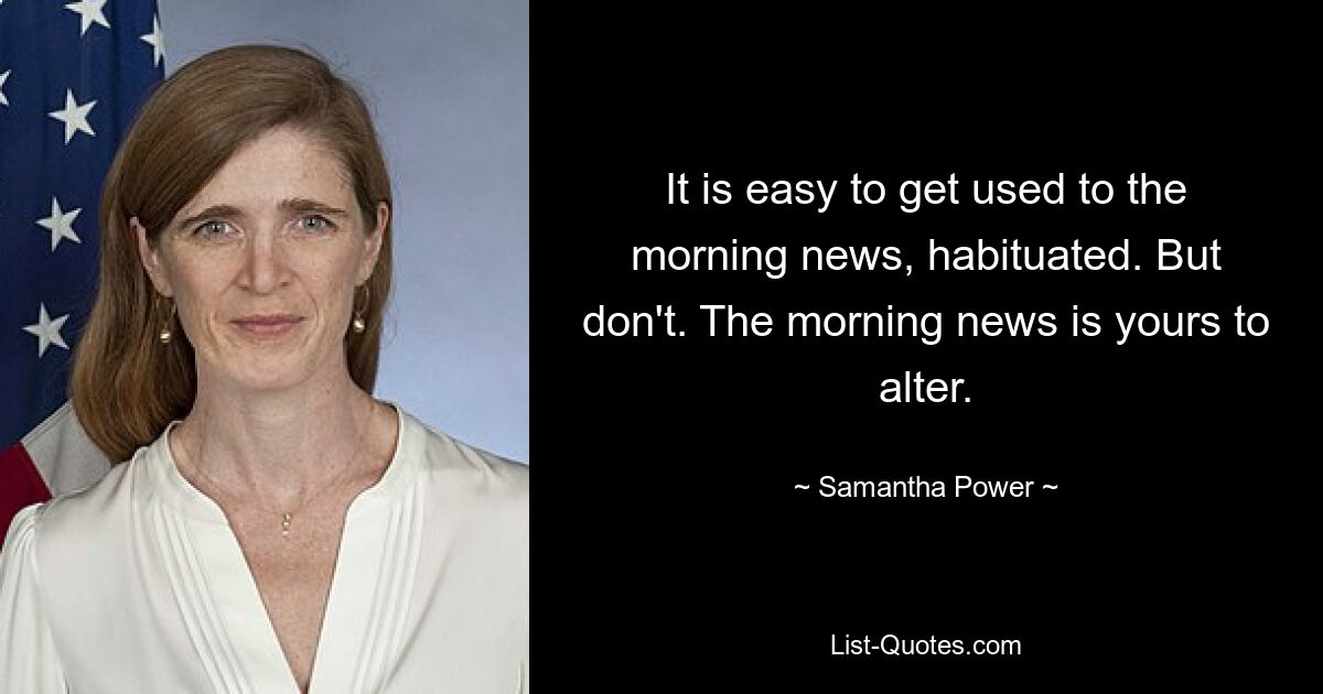 It is easy to get used to the morning news, habituated. But don't. The morning news is yours to alter. — © Samantha Power