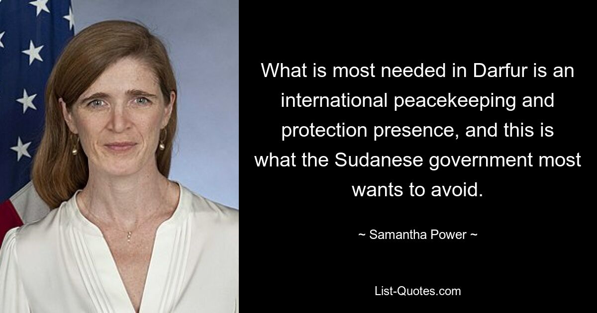 What is most needed in Darfur is an international peacekeeping and protection presence, and this is what the Sudanese government most wants to avoid. — © Samantha Power