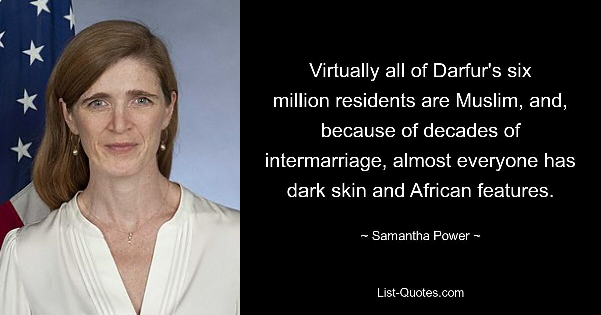 Virtually all of Darfur's six million residents are Muslim, and, because of decades of intermarriage, almost everyone has dark skin and African features. — © Samantha Power