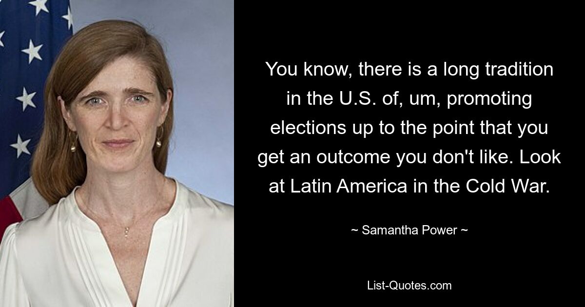 You know, there is a long tradition in the U.S. of, um, promoting elections up to the point that you get an outcome you don't like. Look at Latin America in the Cold War. — © Samantha Power