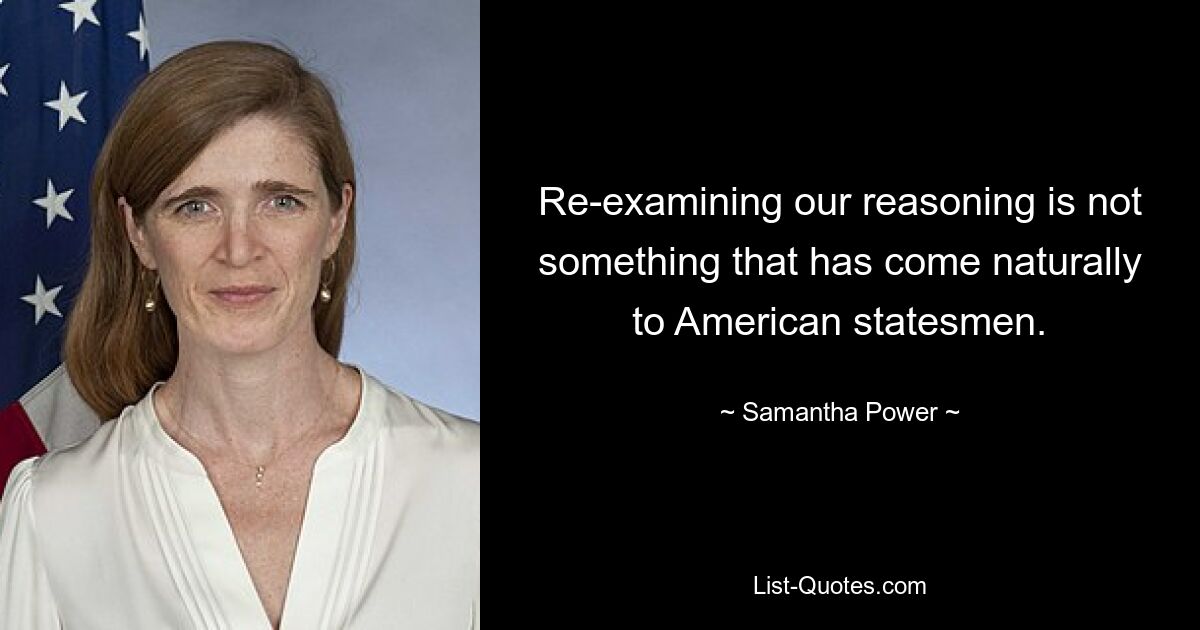 Re-examining our reasoning is not something that has come naturally to American statesmen. — © Samantha Power