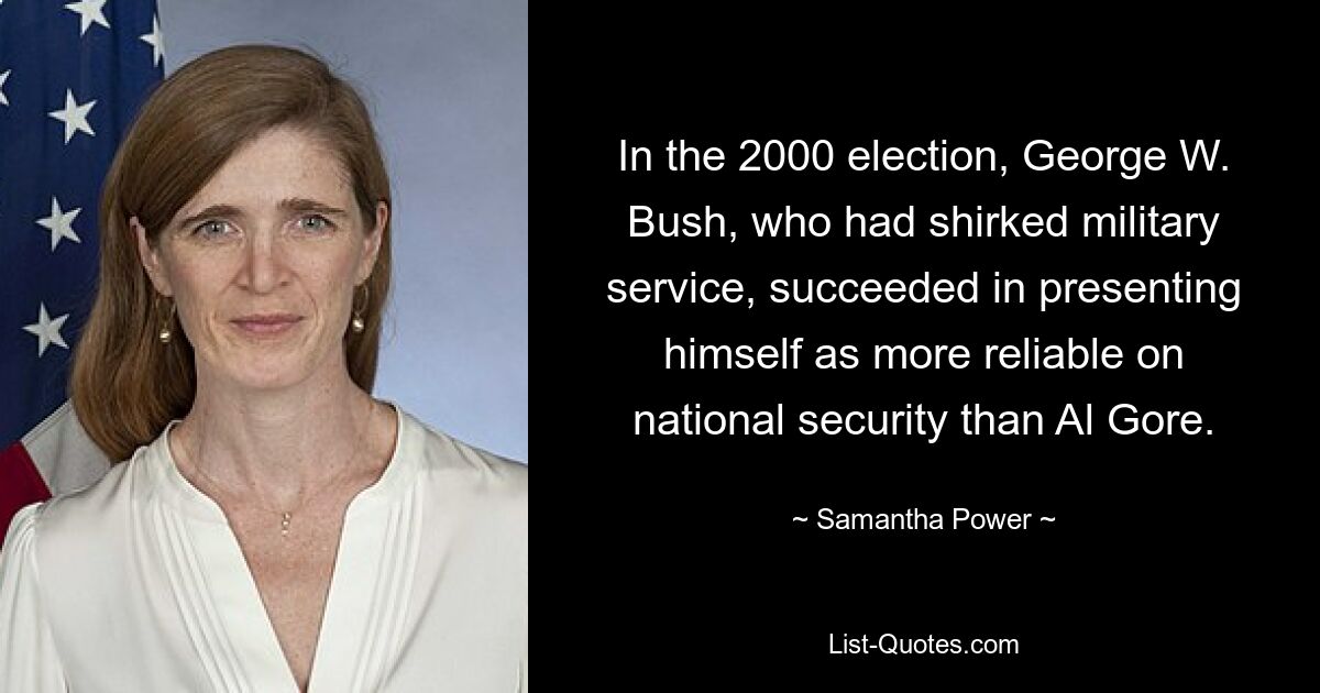 In the 2000 election, George W. Bush, who had shirked military service, succeeded in presenting himself as more reliable on national security than Al Gore. — © Samantha Power