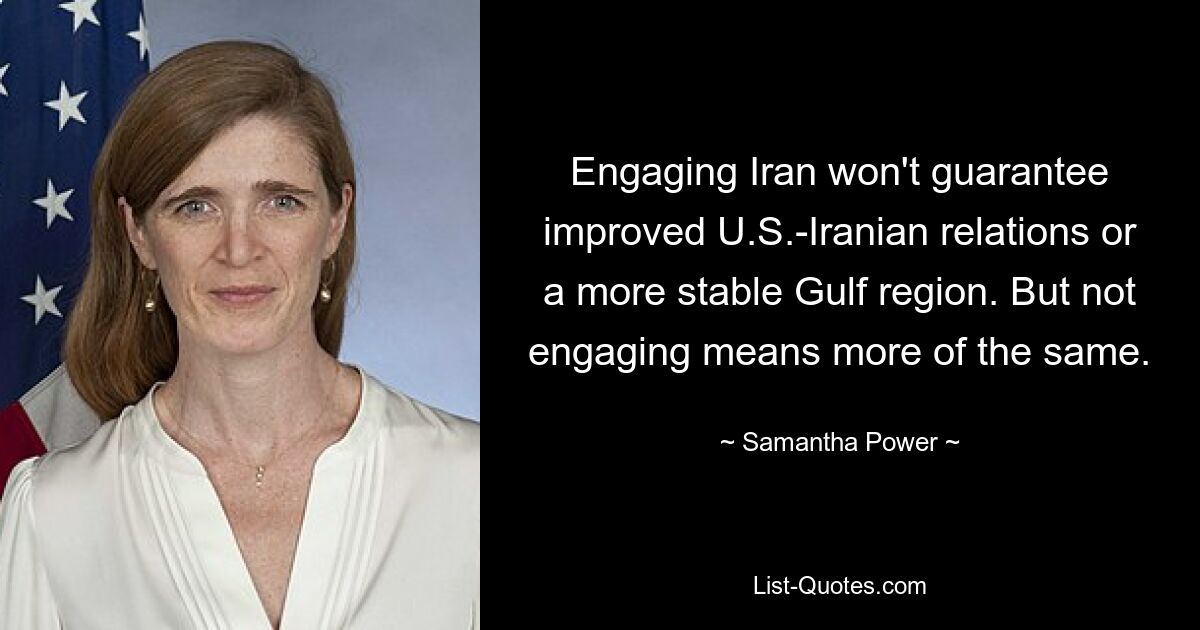 Engaging Iran won't guarantee improved U.S.-Iranian relations or a more stable Gulf region. But not engaging means more of the same. — © Samantha Power