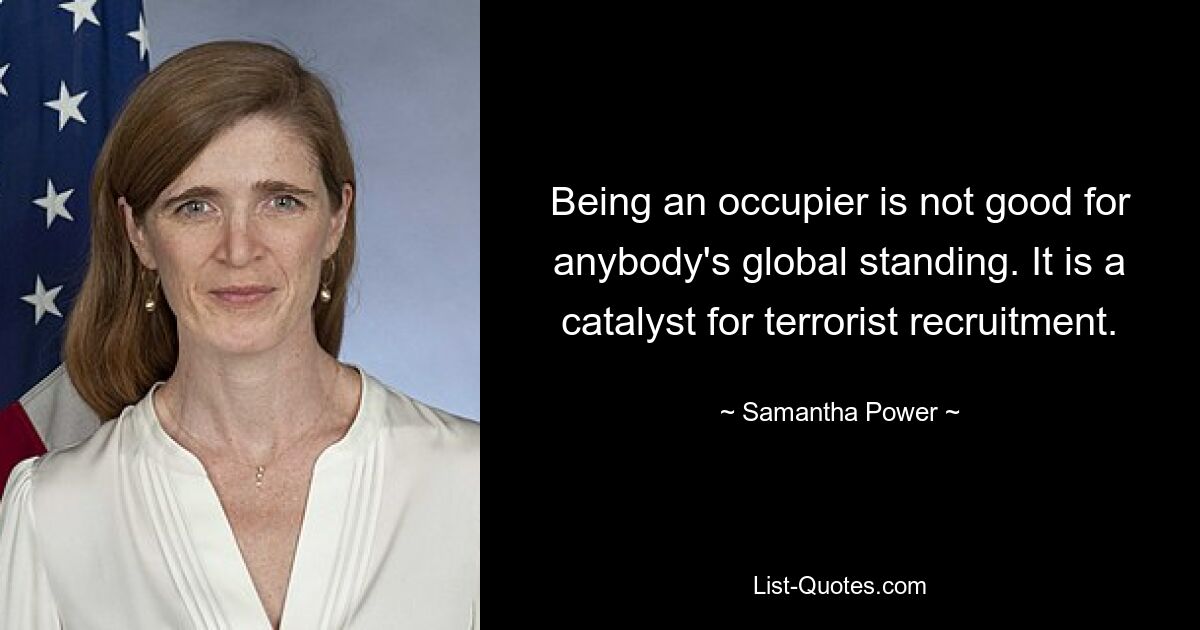 Being an occupier is not good for anybody's global standing. It is a catalyst for terrorist recruitment. — © Samantha Power