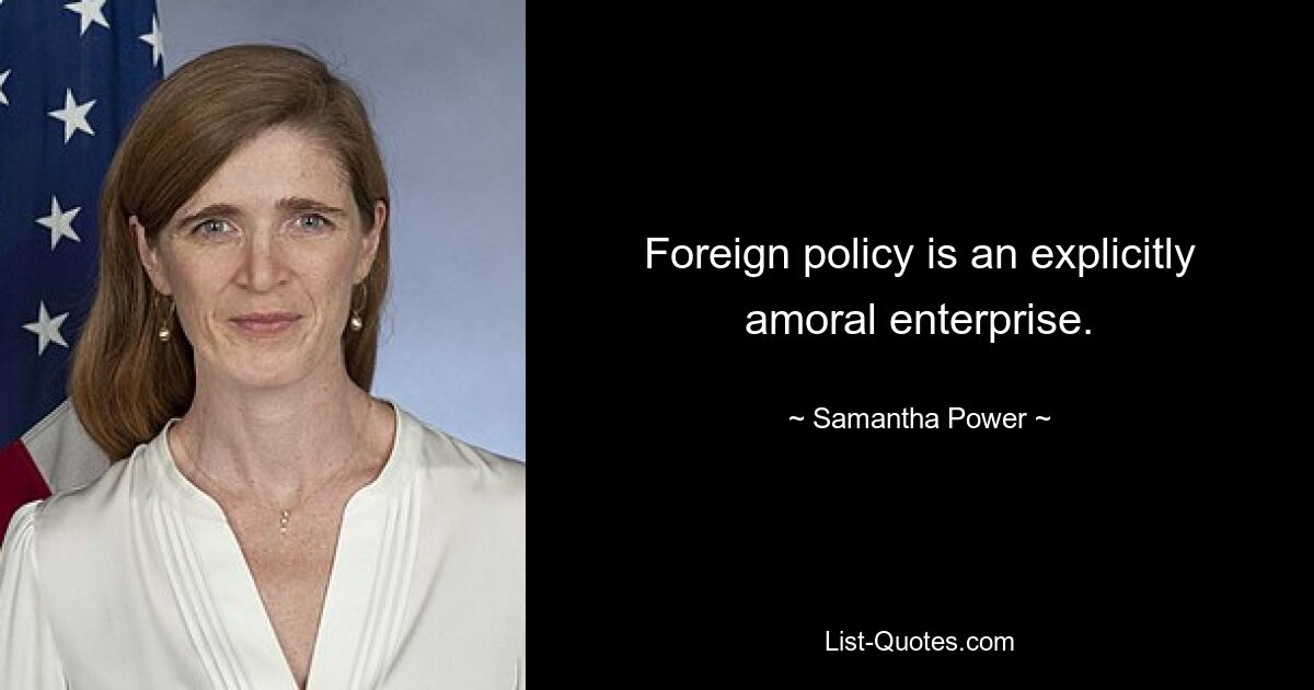 Foreign policy is an explicitly amoral enterprise. — © Samantha Power