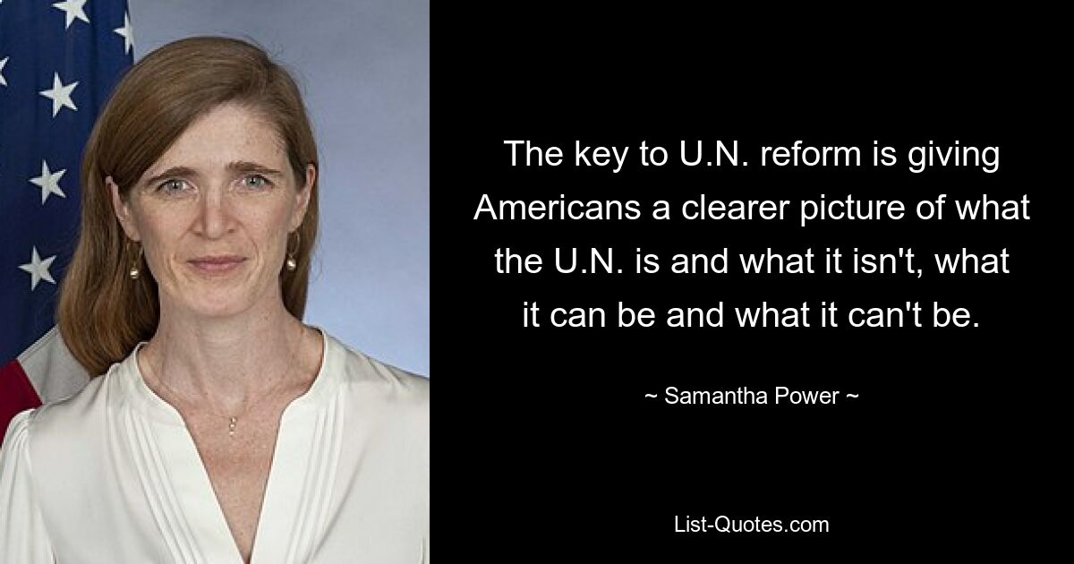 The key to U.N. reform is giving Americans a clearer picture of what the U.N. is and what it isn't, what it can be and what it can't be. — © Samantha Power