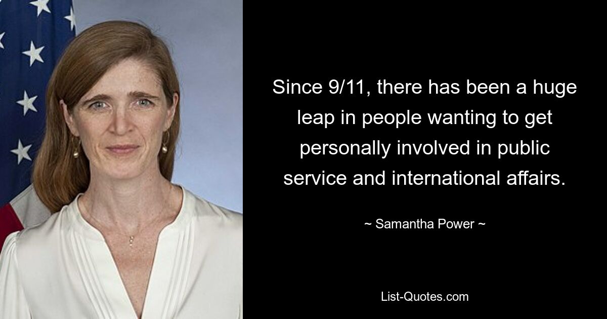 Since 9/11, there has been a huge leap in people wanting to get personally involved in public service and international affairs. — © Samantha Power