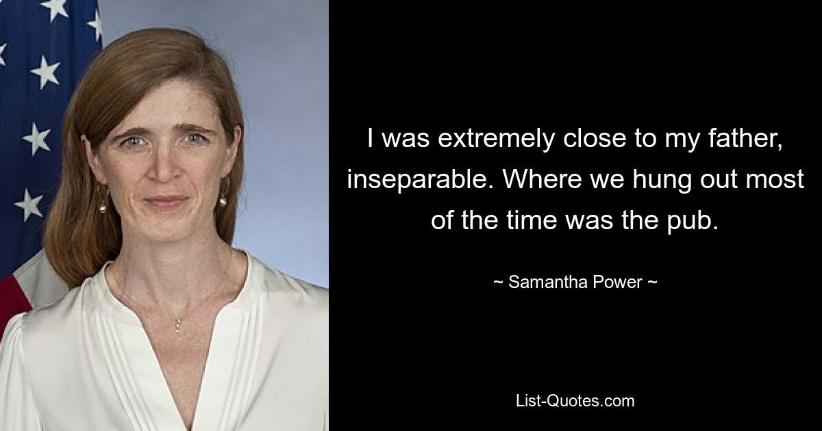 I was extremely close to my father, inseparable. Where we hung out most of the time was the pub. — © Samantha Power