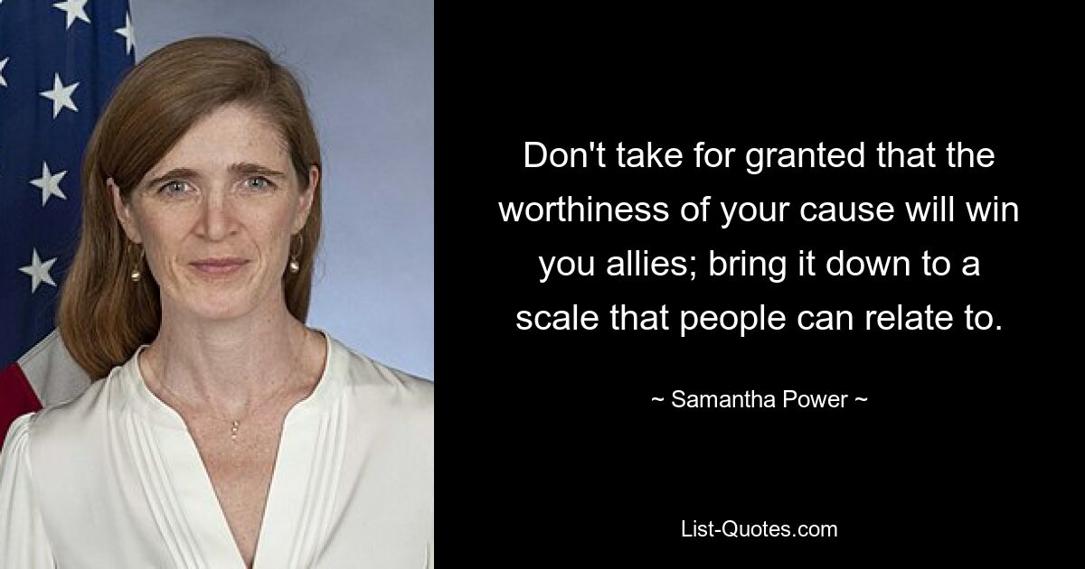 Don't take for granted that the worthiness of your cause will win you allies; bring it down to a scale that people can relate to. — © Samantha Power