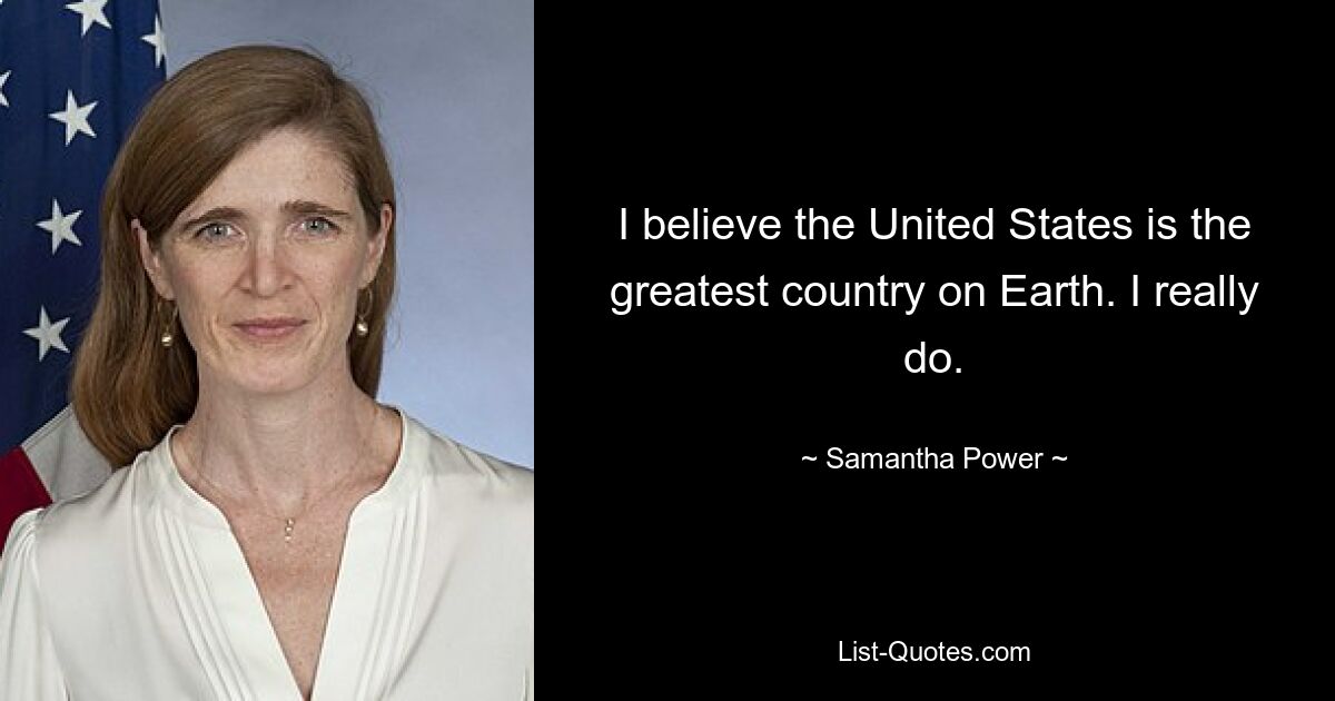 I believe the United States is the greatest country on Earth. I really do. — © Samantha Power