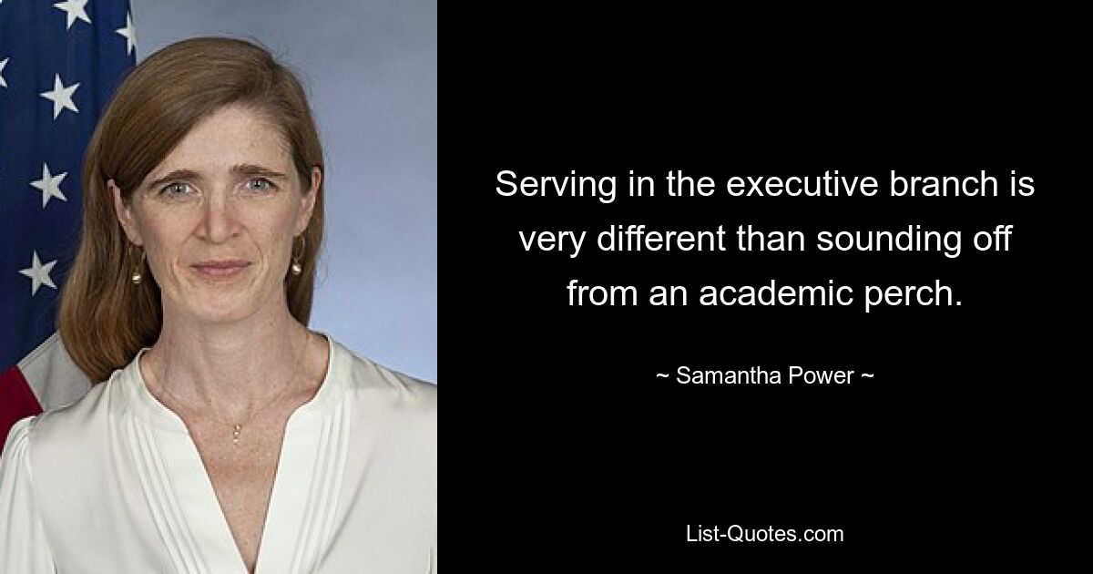 Serving in the executive branch is very different than sounding off from an academic perch. — © Samantha Power