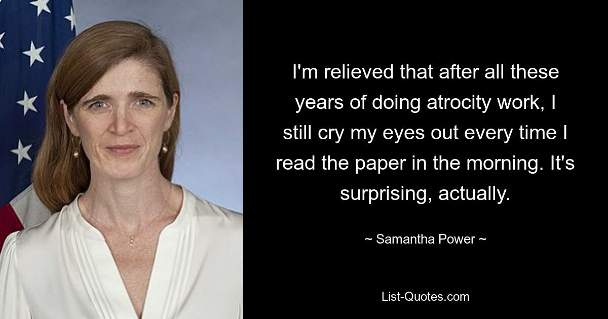 I'm relieved that after all these years of doing atrocity work, I still cry my eyes out every time I read the paper in the morning. It's surprising, actually. — © Samantha Power