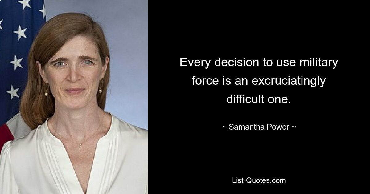 Every decision to use military force is an excruciatingly difficult one. — © Samantha Power