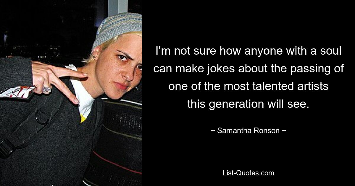 I'm not sure how anyone with a soul can make jokes about the passing of one of the most talented artists this generation will see. — © Samantha Ronson