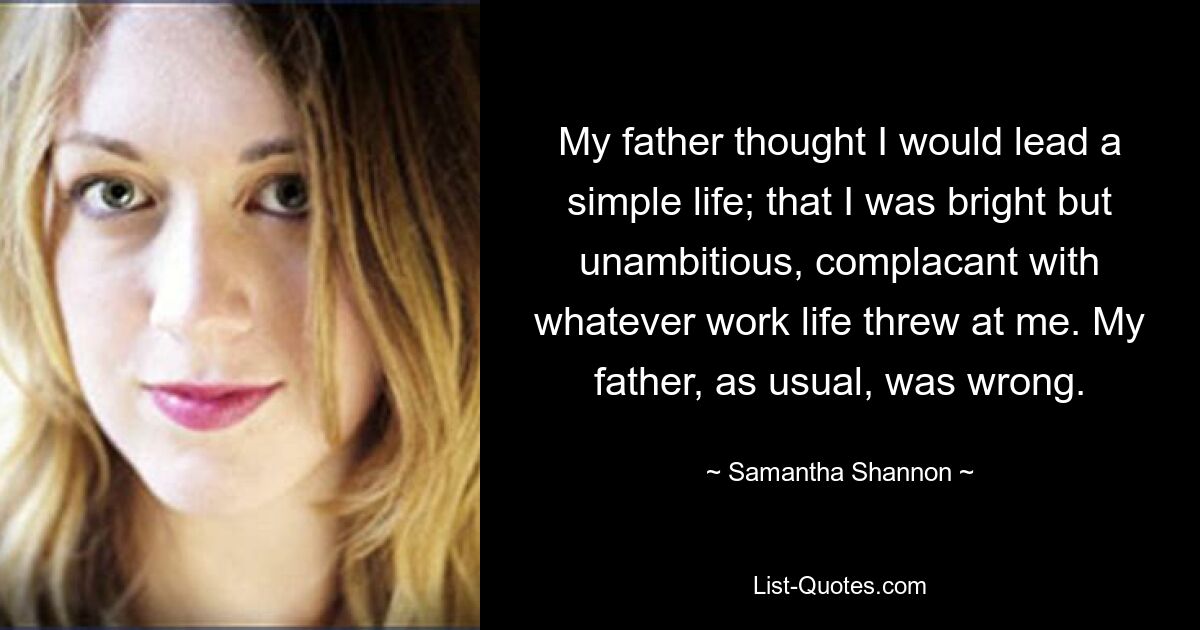 My father thought I would lead a simple life; that I was bright but unambitious, complacant with whatever work life threw at me. My father, as usual, was wrong. — © Samantha Shannon