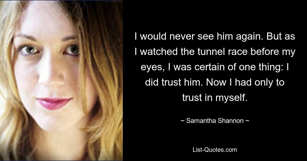 I would never see him again. But as I watched the tunnel race before my eyes, I was certain of one thing: I did trust him. Now I had only to trust in myself. — © Samantha Shannon