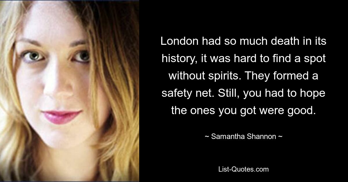 London had so much death in its history, it was hard to find a spot without spirits. They formed a safety net. Still, you had to hope the ones you got were good. — © Samantha Shannon