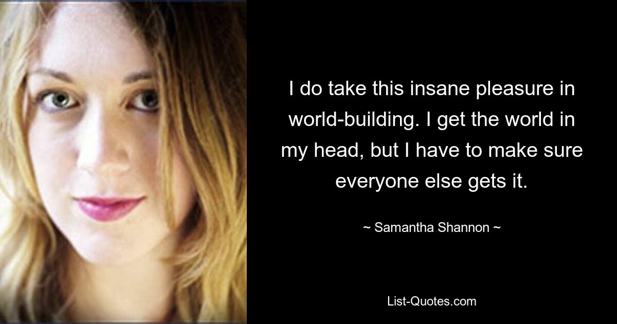 I do take this insane pleasure in world-building. I get the world in my head, but I have to make sure everyone else gets it. — © Samantha Shannon