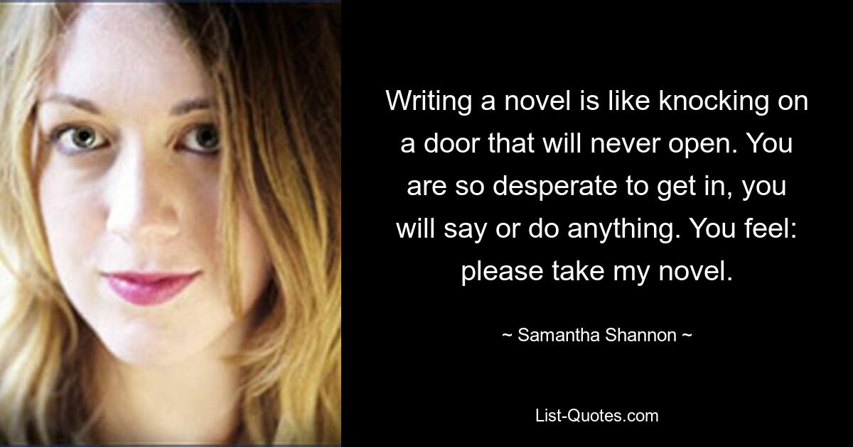 Writing a novel is like knocking on a door that will never open. You are so desperate to get in, you will say or do anything. You feel: please take my novel. — © Samantha Shannon