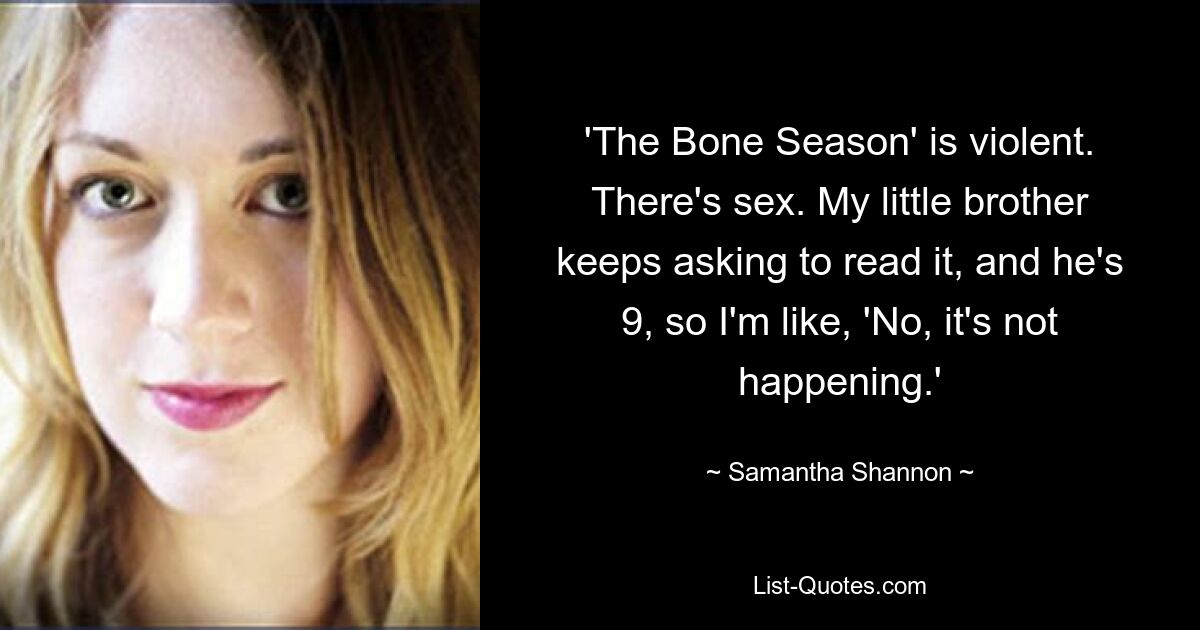 'The Bone Season' is violent. There's sex. My little brother keeps asking to read it, and he's 9, so I'm like, 'No, it's not happening.' — © Samantha Shannon