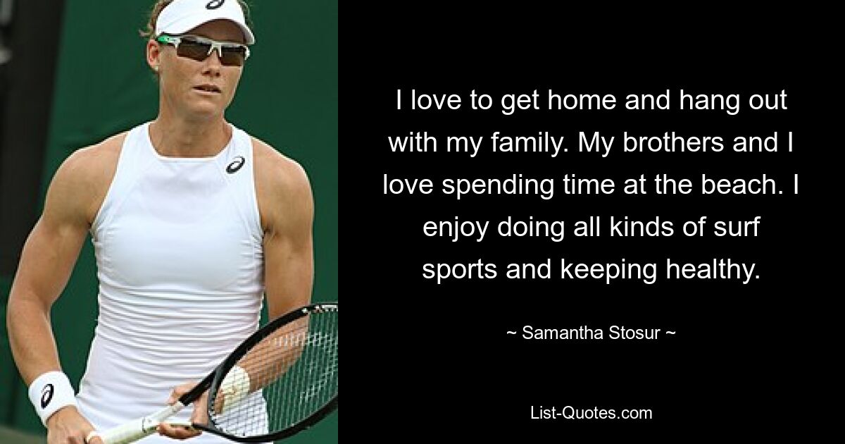 I love to get home and hang out with my family. My brothers and I love spending time at the beach. I enjoy doing all kinds of surf sports and keeping healthy. — © Samantha Stosur