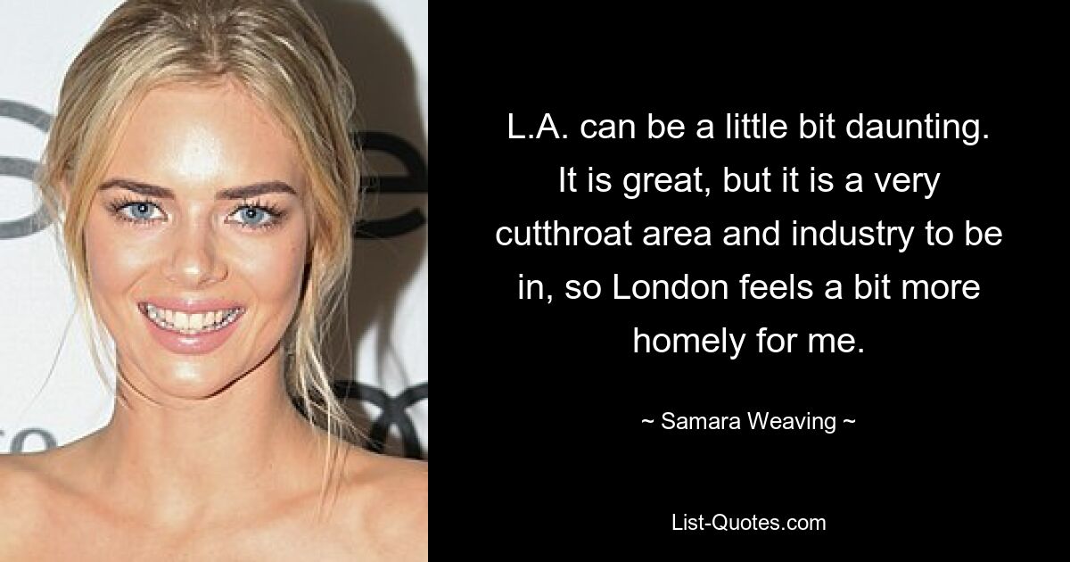 L.A. can be a little bit daunting. It is great, but it is a very cutthroat area and industry to be in, so London feels a bit more homely for me. — © Samara Weaving