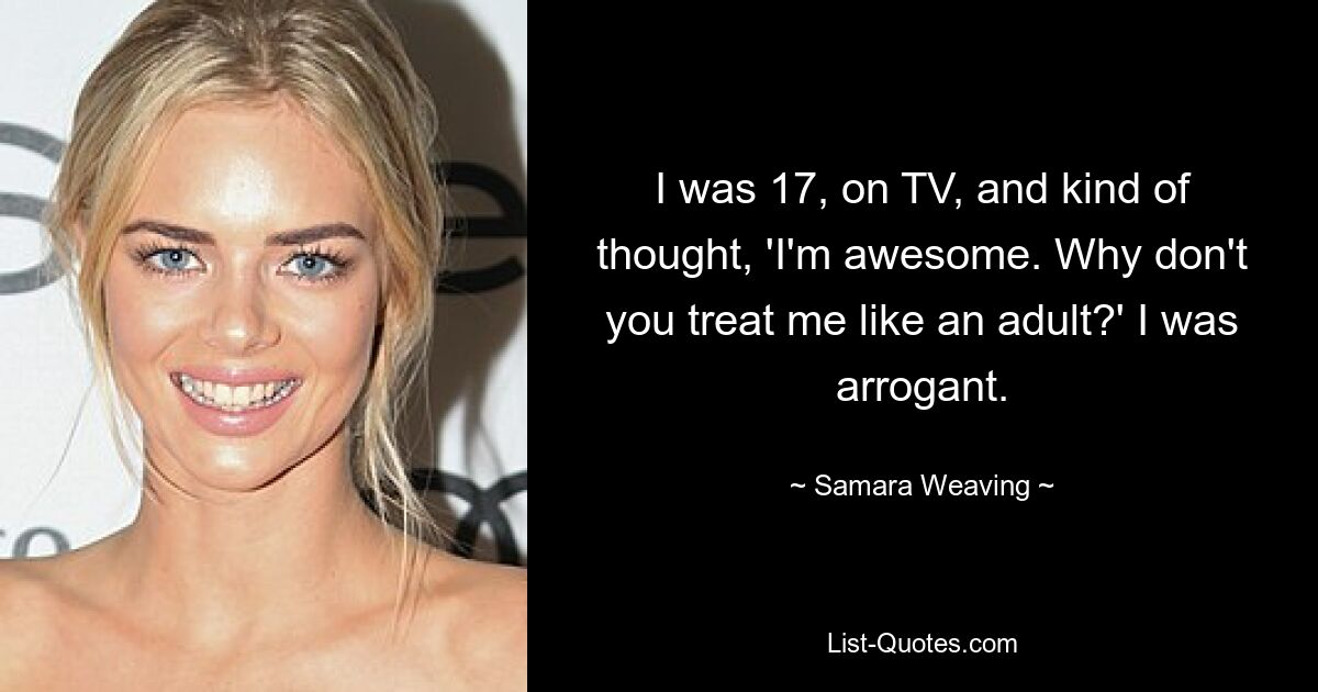 I was 17, on TV, and kind of thought, 'I'm awesome. Why don't you treat me like an adult?' I was arrogant. — © Samara Weaving