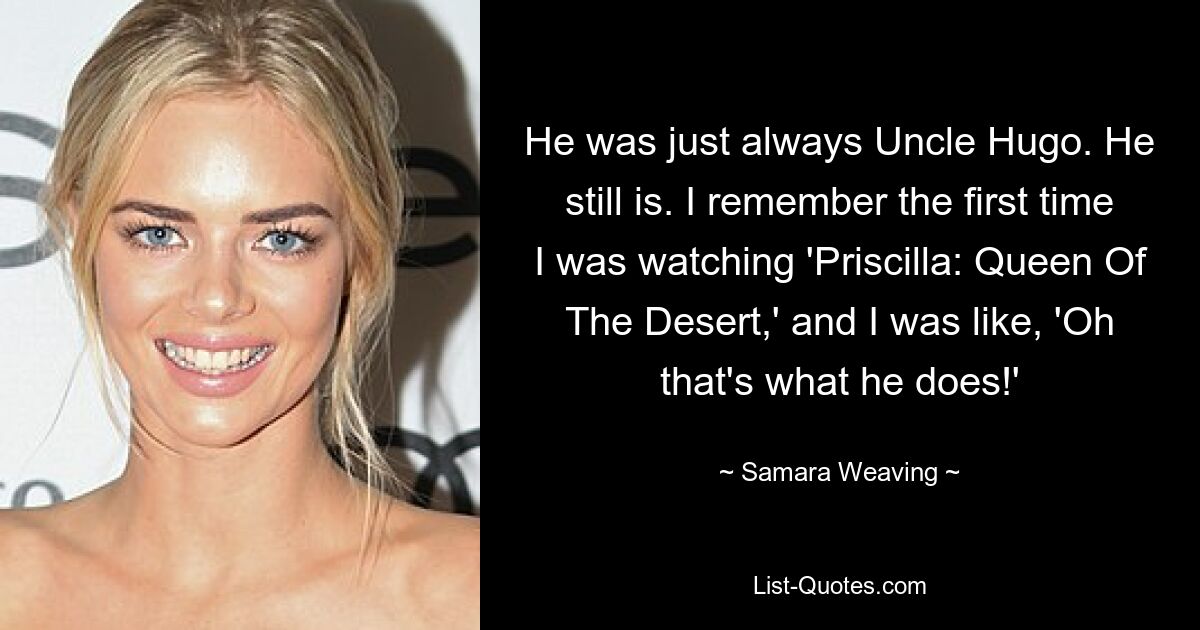 He was just always Uncle Hugo. He still is. I remember the first time I was watching 'Priscilla: Queen Of The Desert,' and I was like, 'Oh that's what he does!' — © Samara Weaving