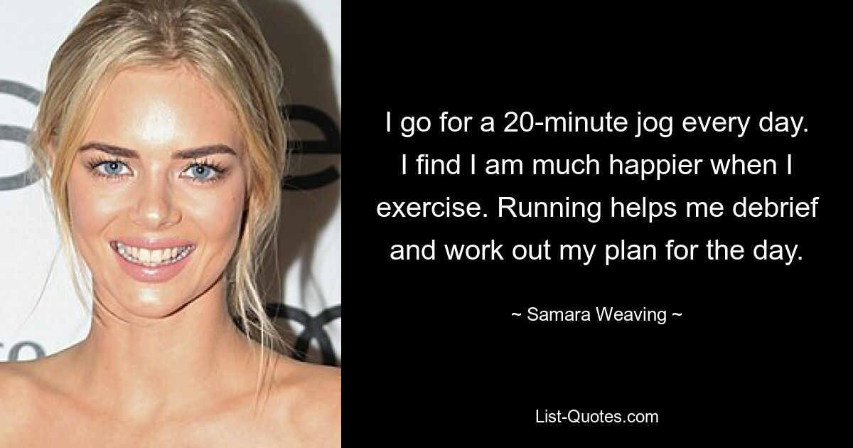 I go for a 20-minute jog every day. I find I am much happier when I exercise. Running helps me debrief and work out my plan for the day. — © Samara Weaving