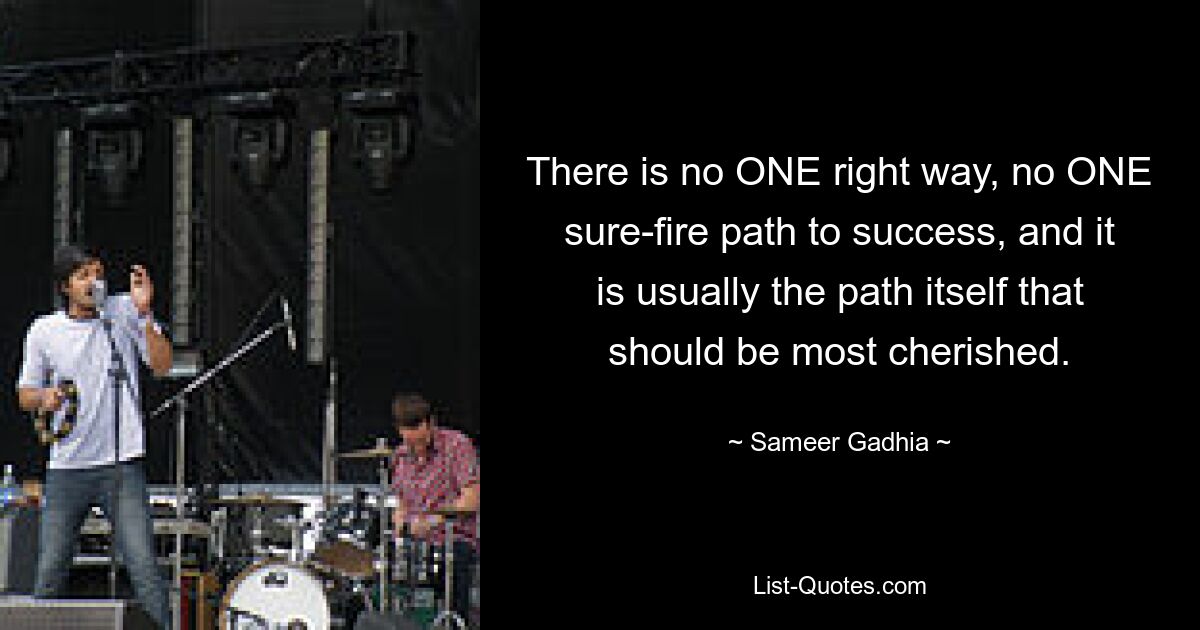 There is no ONE right way, no ONE sure-fire path to success, and it is usually the path itself that should be most cherished. — © Sameer Gadhia