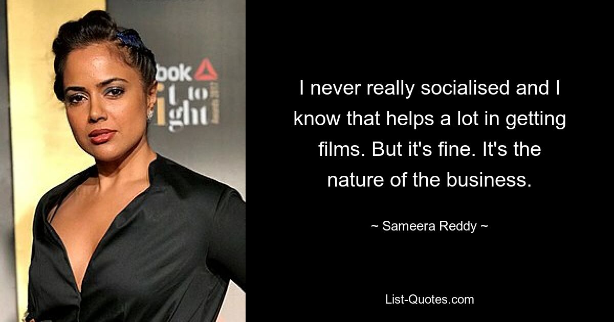 I never really socialised and I know that helps a lot in getting films. But it's fine. It's the nature of the business. — © Sameera Reddy