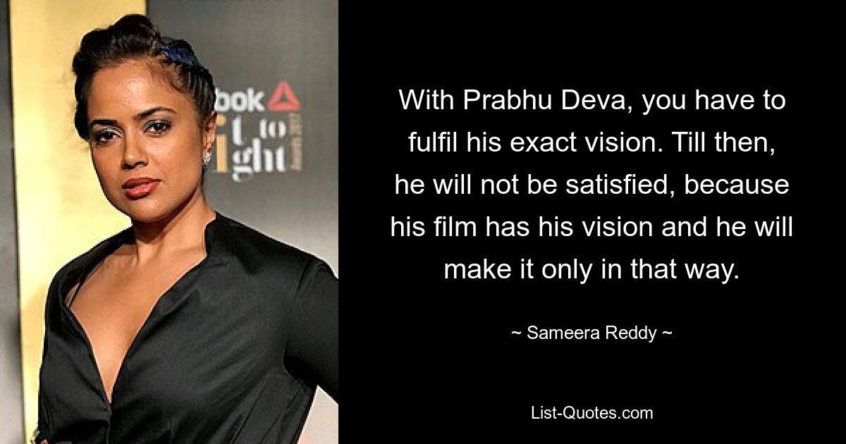 With Prabhu Deva, you have to fulfil his exact vision. Till then, he will not be satisfied, because his film has his vision and he will make it only in that way. — © Sameera Reddy