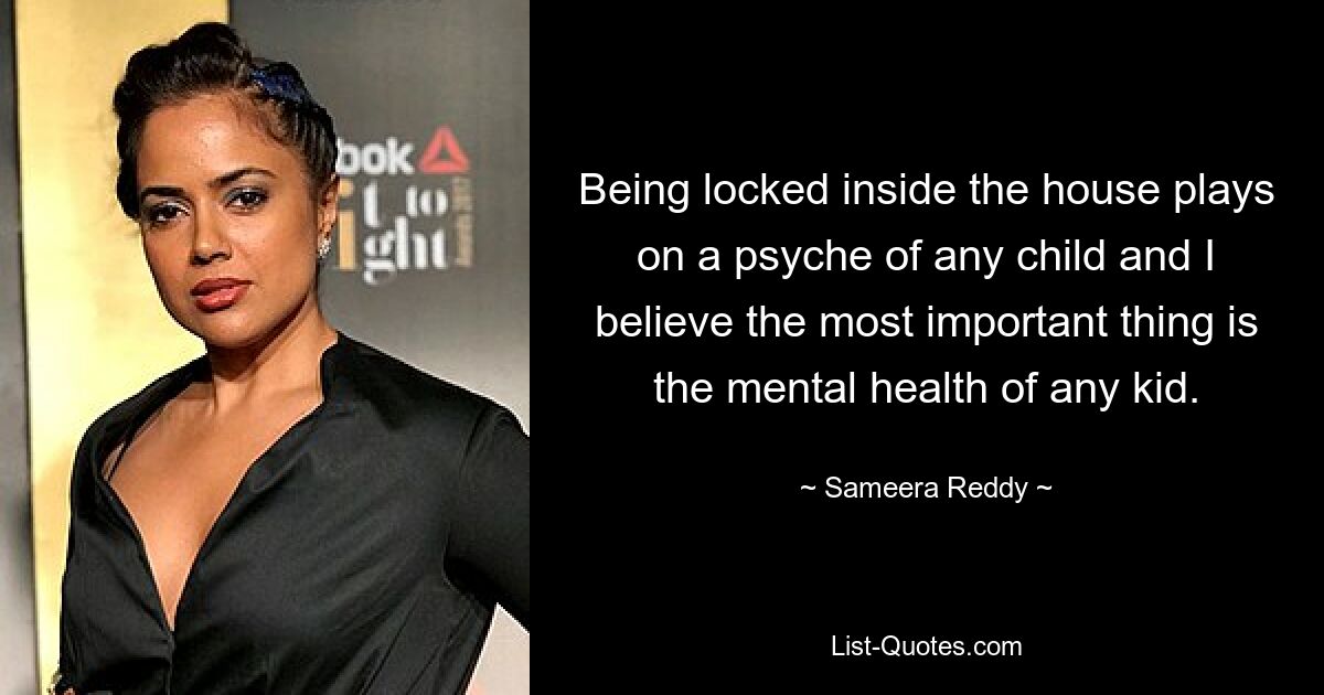 Being locked inside the house plays on a psyche of any child and I believe the most important thing is the mental health of any kid. — © Sameera Reddy