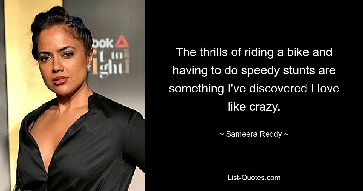 The thrills of riding a bike and having to do speedy stunts are something I've discovered I love like crazy. — © Sameera Reddy