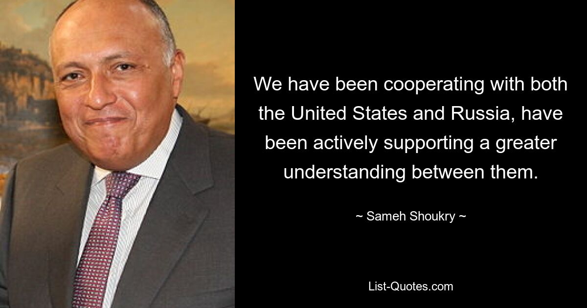 We have been cooperating with both the United States and Russia, have been actively supporting a greater understanding between them. — © Sameh Shoukry