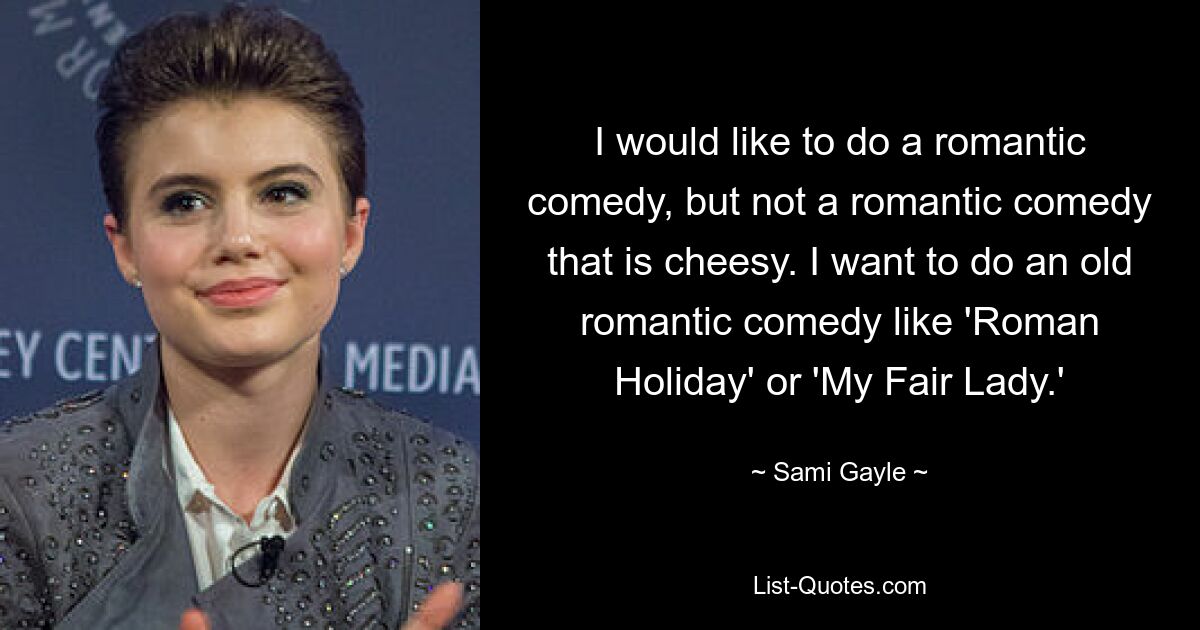 I would like to do a romantic comedy, but not a romantic comedy that is cheesy. I want to do an old romantic comedy like 'Roman Holiday' or 'My Fair Lady.' — © Sami Gayle