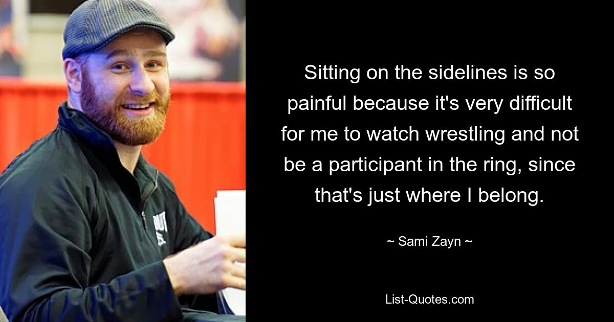 Sitting on the sidelines is so painful because it's very difficult for me to watch wrestling and not be a participant in the ring, since that's just where I belong. — © Sami Zayn