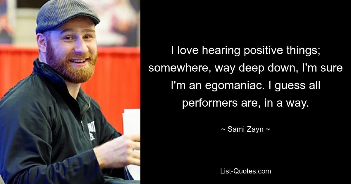 I love hearing positive things; somewhere, way deep down, I'm sure I'm an egomaniac. I guess all performers are, in a way. — © Sami Zayn