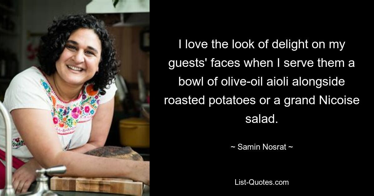 I love the look of delight on my guests' faces when I serve them a bowl of olive-oil aioli alongside roasted potatoes or a grand Nicoise salad. — © Samin Nosrat